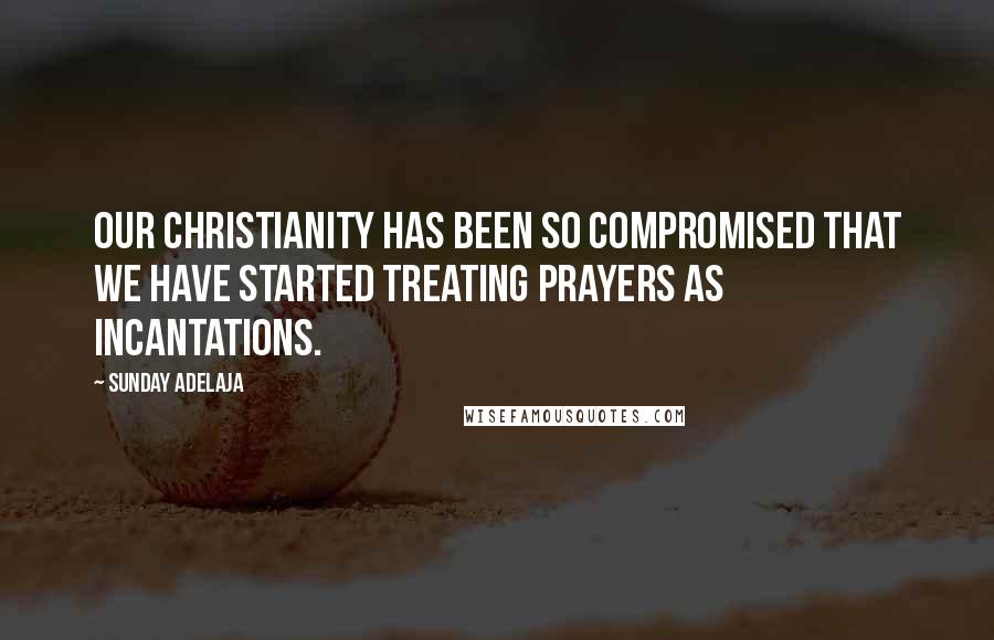 Sunday Adelaja Quotes: Our Christianity has been so compromised that we have started treating prayers as incantations.