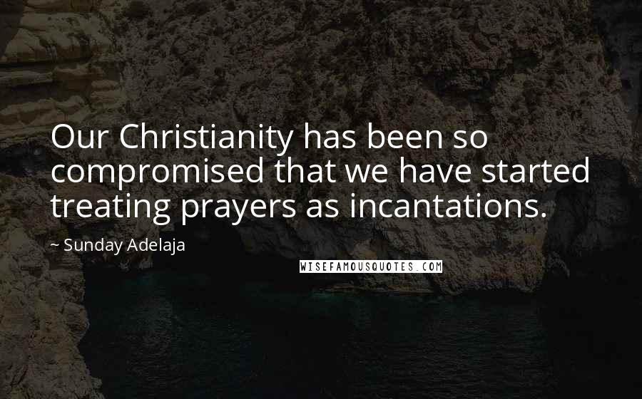 Sunday Adelaja Quotes: Our Christianity has been so compromised that we have started treating prayers as incantations.
