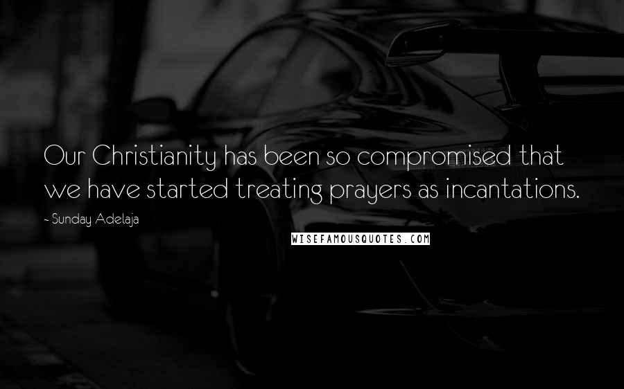 Sunday Adelaja Quotes: Our Christianity has been so compromised that we have started treating prayers as incantations.