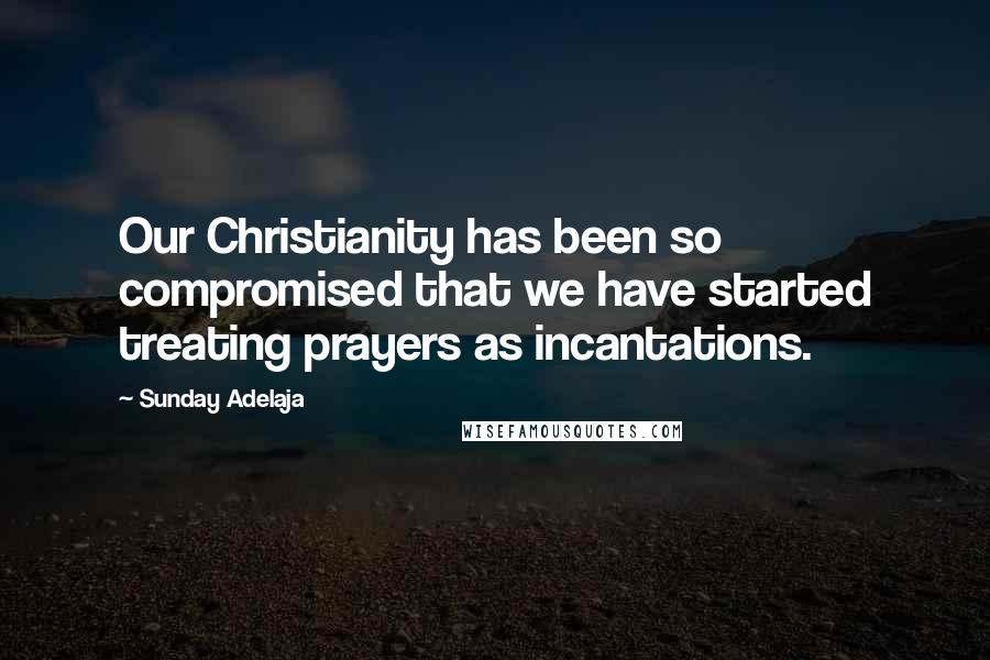 Sunday Adelaja Quotes: Our Christianity has been so compromised that we have started treating prayers as incantations.