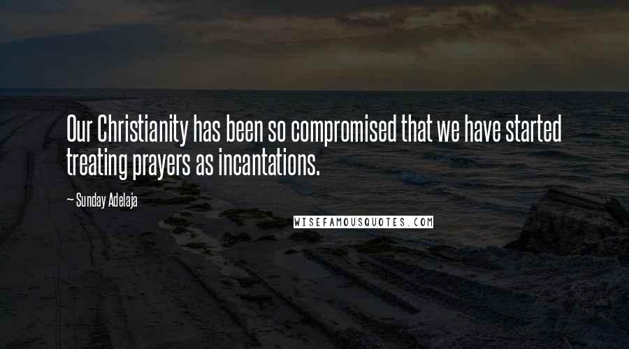 Sunday Adelaja Quotes: Our Christianity has been so compromised that we have started treating prayers as incantations.