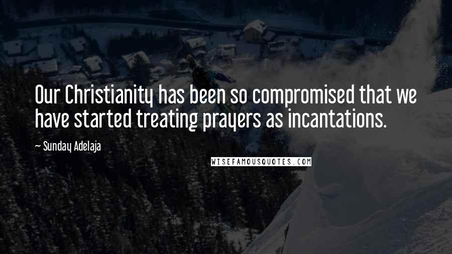 Sunday Adelaja Quotes: Our Christianity has been so compromised that we have started treating prayers as incantations.