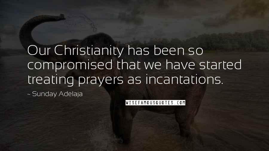 Sunday Adelaja Quotes: Our Christianity has been so compromised that we have started treating prayers as incantations.