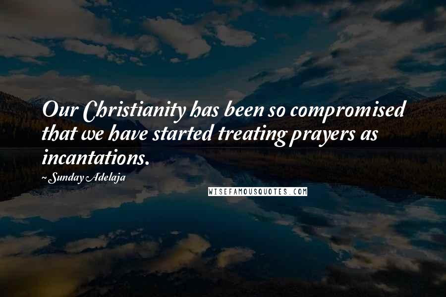 Sunday Adelaja Quotes: Our Christianity has been so compromised that we have started treating prayers as incantations.