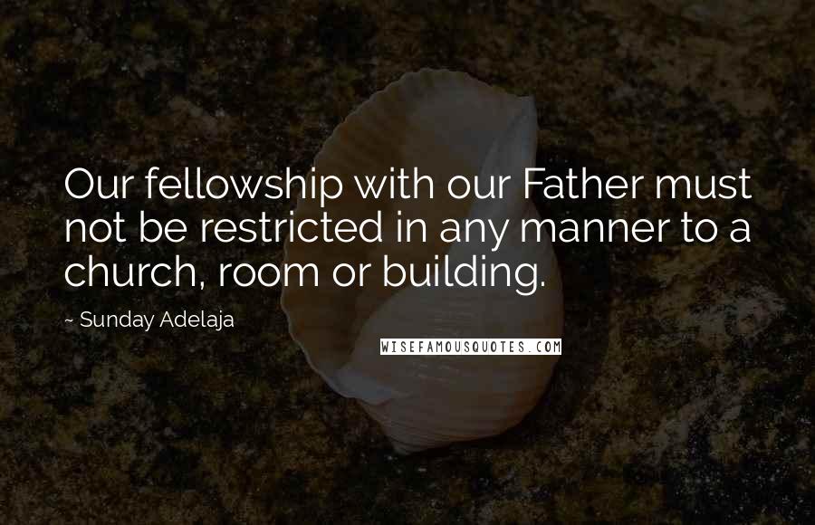 Sunday Adelaja Quotes: Our fellowship with our Father must not be restricted in any manner to a church, room or building.