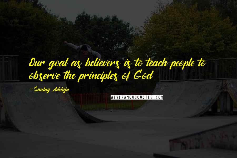 Sunday Adelaja Quotes: Our goal as believers is to teach people to observe the principles of God