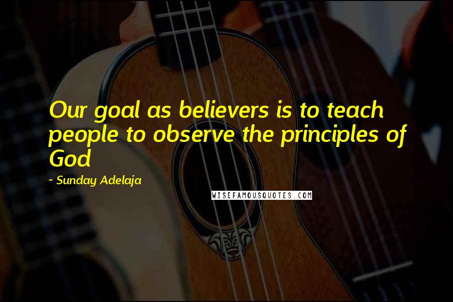 Sunday Adelaja Quotes: Our goal as believers is to teach people to observe the principles of God