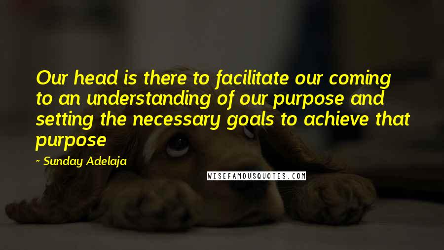 Sunday Adelaja Quotes: Our head is there to facilitate our coming to an understanding of our purpose and setting the necessary goals to achieve that purpose