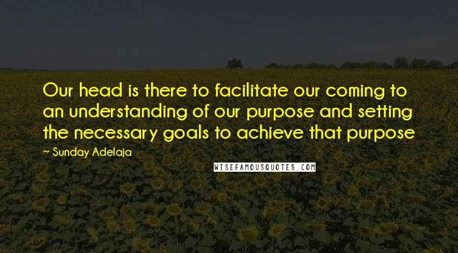 Sunday Adelaja Quotes: Our head is there to facilitate our coming to an understanding of our purpose and setting the necessary goals to achieve that purpose