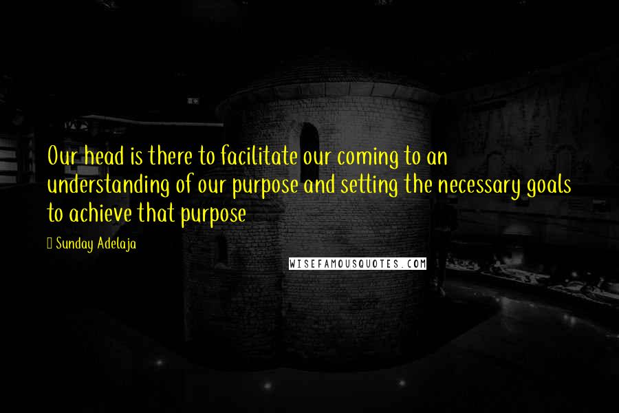 Sunday Adelaja Quotes: Our head is there to facilitate our coming to an understanding of our purpose and setting the necessary goals to achieve that purpose