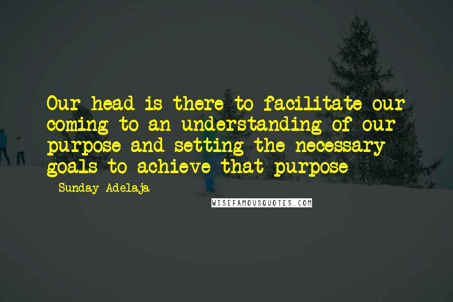 Sunday Adelaja Quotes: Our head is there to facilitate our coming to an understanding of our purpose and setting the necessary goals to achieve that purpose