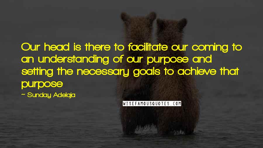 Sunday Adelaja Quotes: Our head is there to facilitate our coming to an understanding of our purpose and setting the necessary goals to achieve that purpose