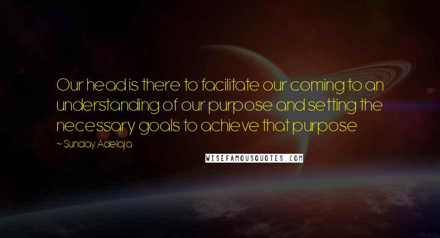 Sunday Adelaja Quotes: Our head is there to facilitate our coming to an understanding of our purpose and setting the necessary goals to achieve that purpose