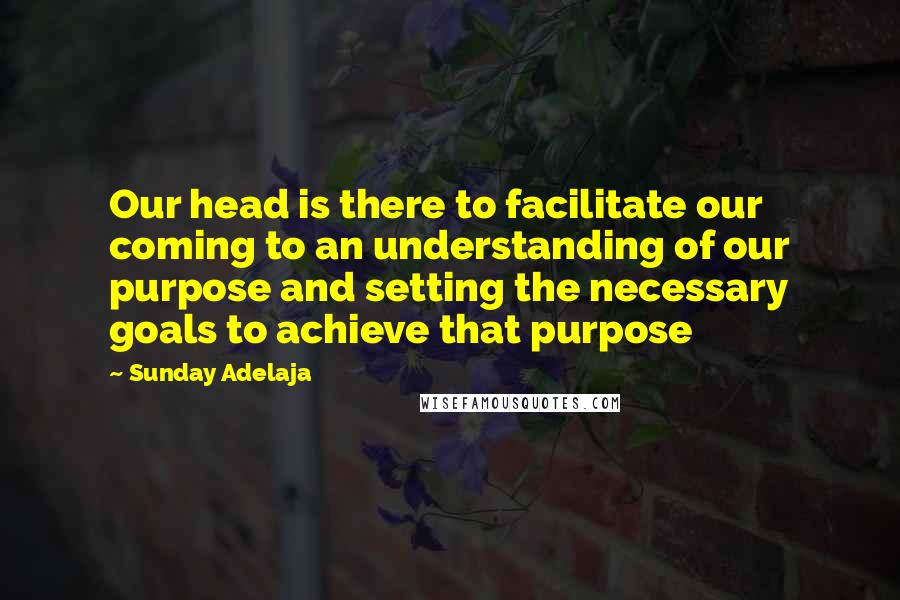 Sunday Adelaja Quotes: Our head is there to facilitate our coming to an understanding of our purpose and setting the necessary goals to achieve that purpose