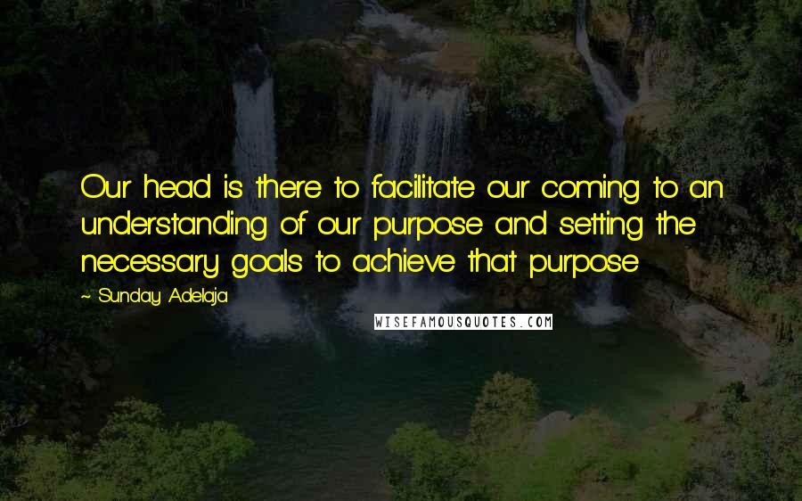 Sunday Adelaja Quotes: Our head is there to facilitate our coming to an understanding of our purpose and setting the necessary goals to achieve that purpose