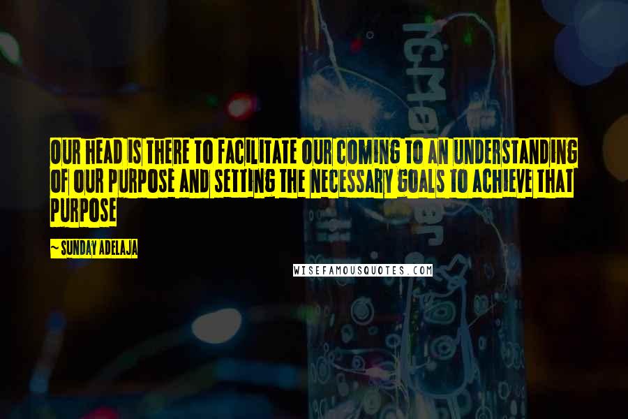 Sunday Adelaja Quotes: Our head is there to facilitate our coming to an understanding of our purpose and setting the necessary goals to achieve that purpose