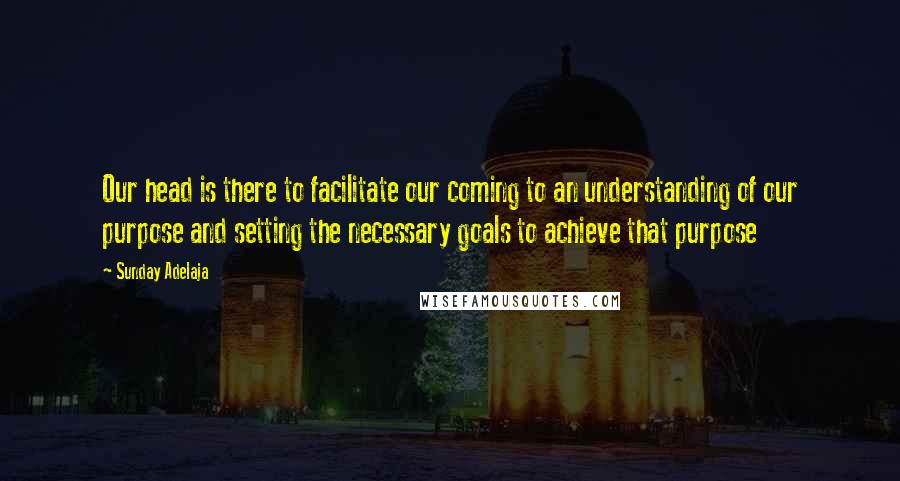 Sunday Adelaja Quotes: Our head is there to facilitate our coming to an understanding of our purpose and setting the necessary goals to achieve that purpose