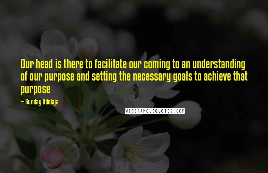 Sunday Adelaja Quotes: Our head is there to facilitate our coming to an understanding of our purpose and setting the necessary goals to achieve that purpose