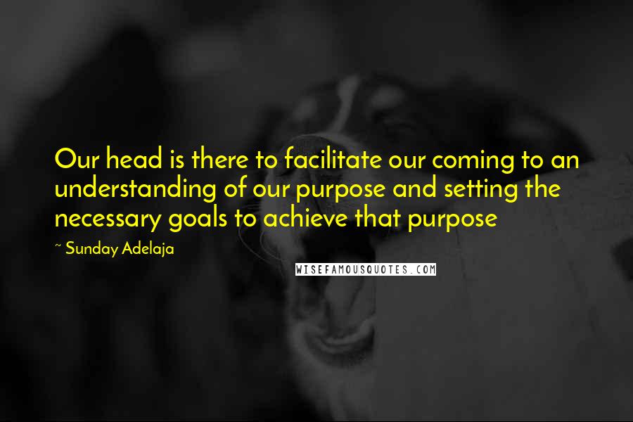 Sunday Adelaja Quotes: Our head is there to facilitate our coming to an understanding of our purpose and setting the necessary goals to achieve that purpose