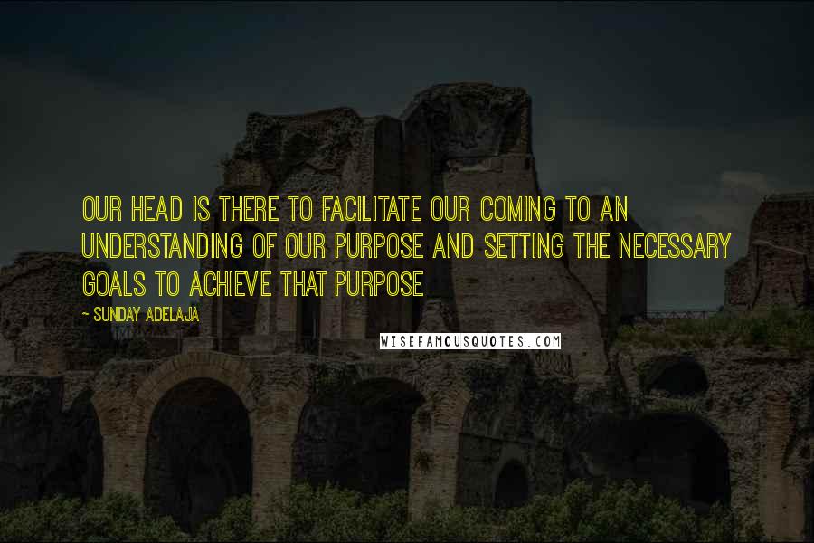 Sunday Adelaja Quotes: Our head is there to facilitate our coming to an understanding of our purpose and setting the necessary goals to achieve that purpose