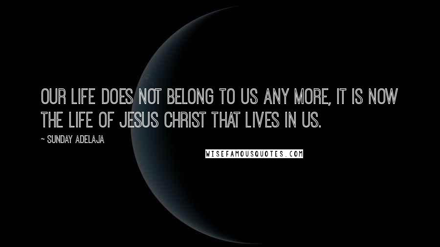 Sunday Adelaja Quotes: our life does not belong to us any more, it is now the life of Jesus Christ that lives in us.