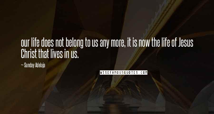 Sunday Adelaja Quotes: our life does not belong to us any more, it is now the life of Jesus Christ that lives in us.