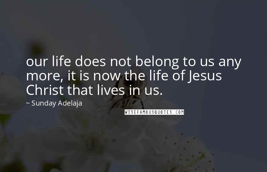 Sunday Adelaja Quotes: our life does not belong to us any more, it is now the life of Jesus Christ that lives in us.