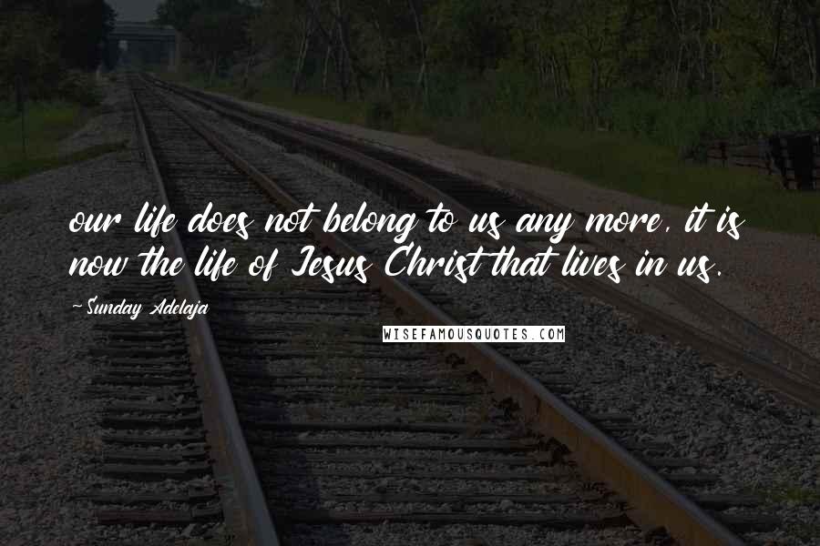 Sunday Adelaja Quotes: our life does not belong to us any more, it is now the life of Jesus Christ that lives in us.