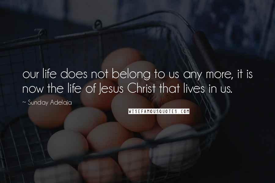 Sunday Adelaja Quotes: our life does not belong to us any more, it is now the life of Jesus Christ that lives in us.