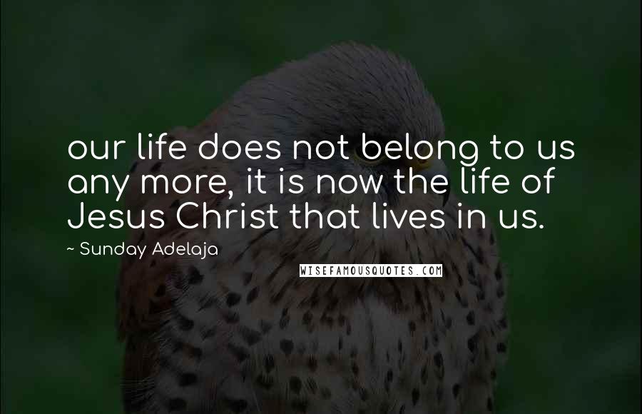 Sunday Adelaja Quotes: our life does not belong to us any more, it is now the life of Jesus Christ that lives in us.