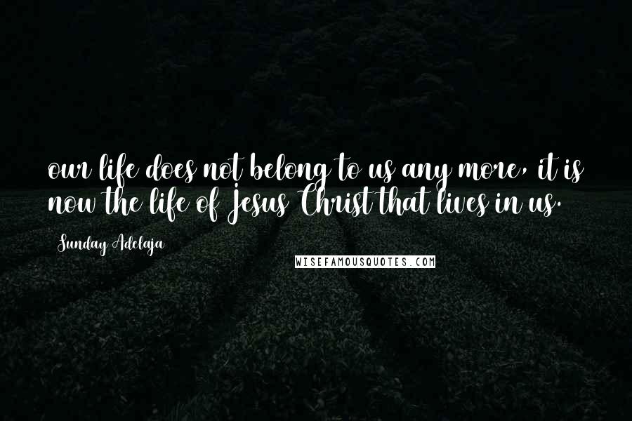 Sunday Adelaja Quotes: our life does not belong to us any more, it is now the life of Jesus Christ that lives in us.
