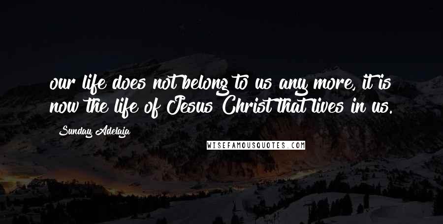 Sunday Adelaja Quotes: our life does not belong to us any more, it is now the life of Jesus Christ that lives in us.