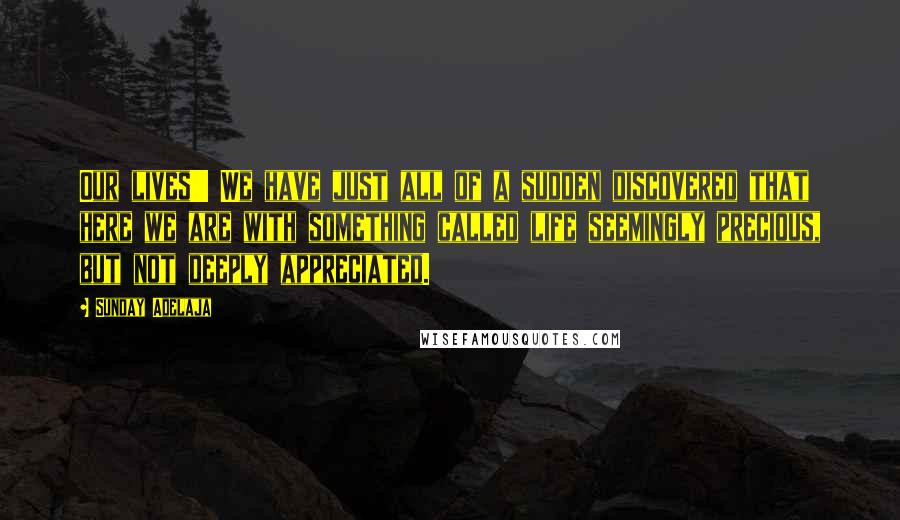 Sunday Adelaja Quotes: Our lives!!! We have just all of a sudden discovered that here we are with something called life seemingly precious, but not deeply appreciated.