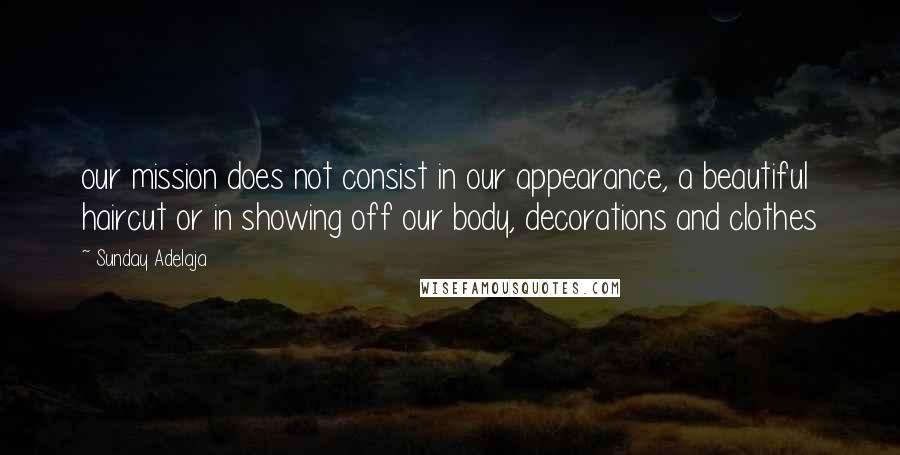 Sunday Adelaja Quotes: our mission does not consist in our appearance, a beautiful haircut or in showing off our body, decorations and clothes