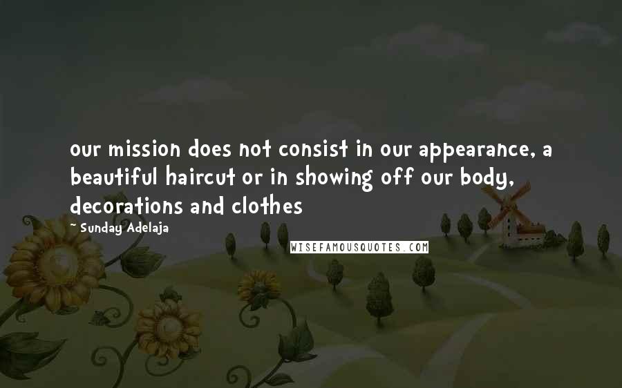 Sunday Adelaja Quotes: our mission does not consist in our appearance, a beautiful haircut or in showing off our body, decorations and clothes