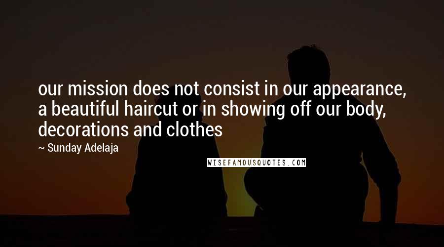 Sunday Adelaja Quotes: our mission does not consist in our appearance, a beautiful haircut or in showing off our body, decorations and clothes