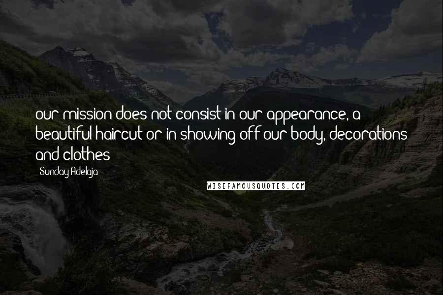 Sunday Adelaja Quotes: our mission does not consist in our appearance, a beautiful haircut or in showing off our body, decorations and clothes