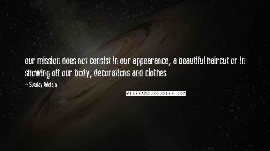 Sunday Adelaja Quotes: our mission does not consist in our appearance, a beautiful haircut or in showing off our body, decorations and clothes