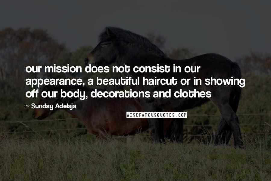 Sunday Adelaja Quotes: our mission does not consist in our appearance, a beautiful haircut or in showing off our body, decorations and clothes