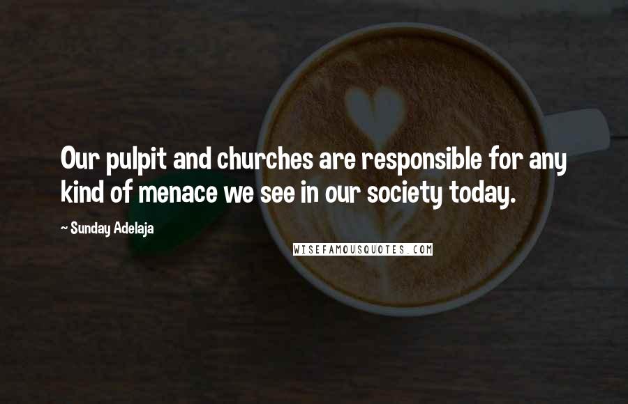 Sunday Adelaja Quotes: Our pulpit and churches are responsible for any kind of menace we see in our society today.