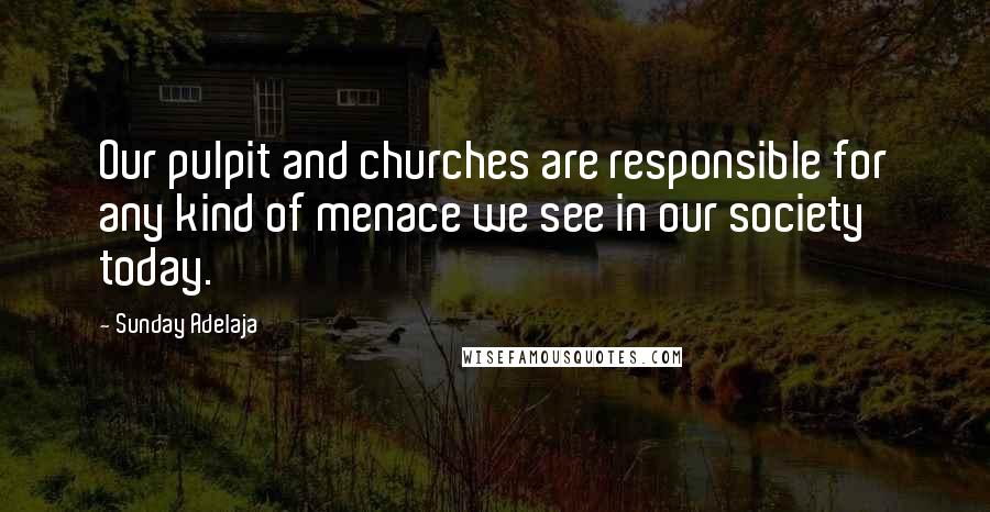 Sunday Adelaja Quotes: Our pulpit and churches are responsible for any kind of menace we see in our society today.