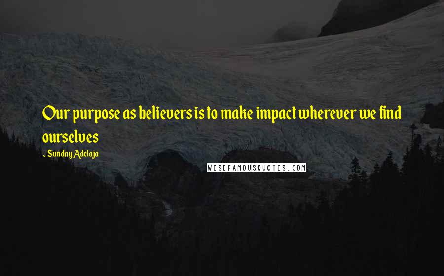 Sunday Adelaja Quotes: Our purpose as believers is to make impact wherever we find ourselves