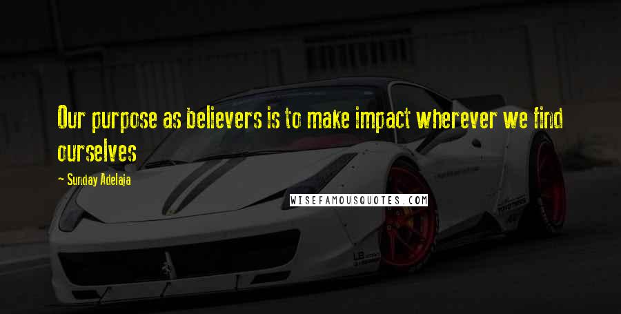 Sunday Adelaja Quotes: Our purpose as believers is to make impact wherever we find ourselves