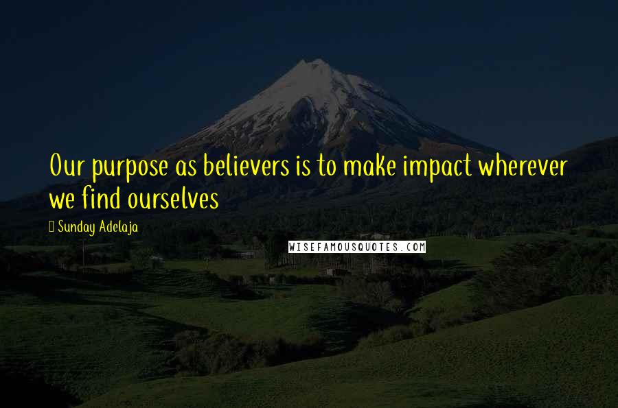 Sunday Adelaja Quotes: Our purpose as believers is to make impact wherever we find ourselves