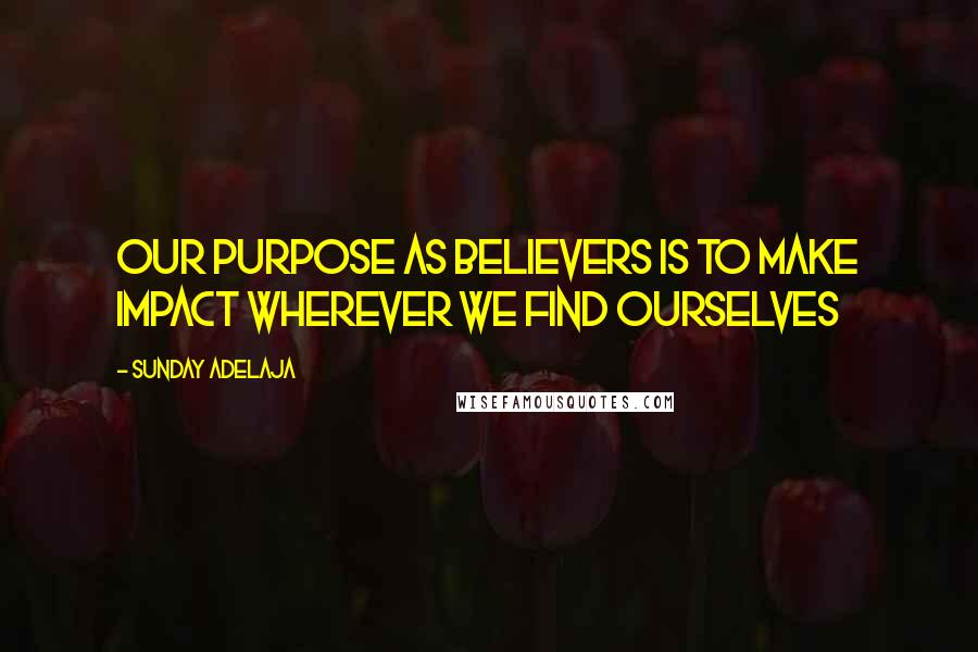 Sunday Adelaja Quotes: Our purpose as believers is to make impact wherever we find ourselves