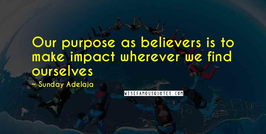 Sunday Adelaja Quotes: Our purpose as believers is to make impact wherever we find ourselves