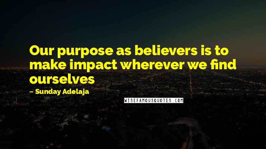 Sunday Adelaja Quotes: Our purpose as believers is to make impact wherever we find ourselves