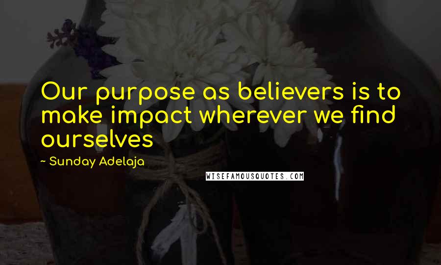 Sunday Adelaja Quotes: Our purpose as believers is to make impact wherever we find ourselves