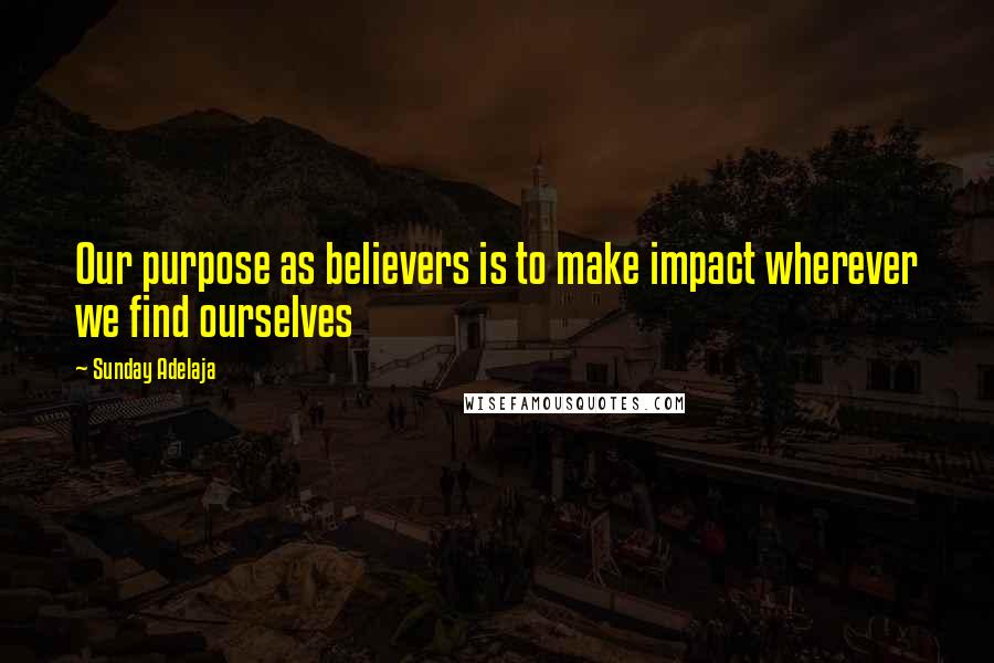 Sunday Adelaja Quotes: Our purpose as believers is to make impact wherever we find ourselves