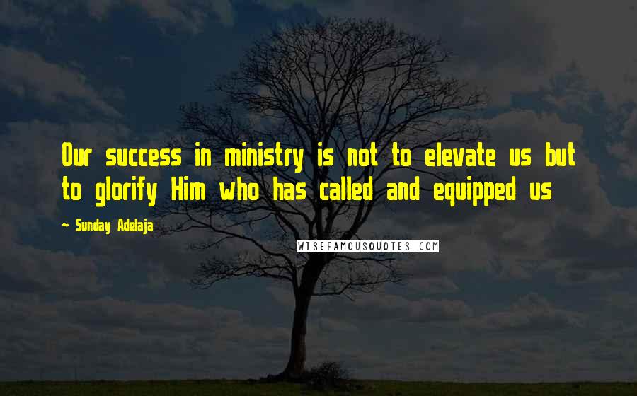 Sunday Adelaja Quotes: Our success in ministry is not to elevate us but to glorify Him who has called and equipped us